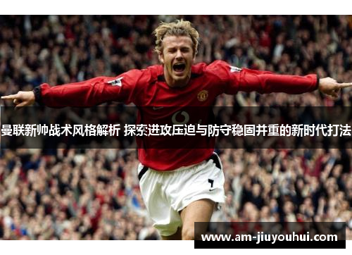 曼联新帅战术风格解析 探索进攻压迫与防守稳固并重的新时代打法 曼联新帅战术风格解析 探索进攻压迫与防守稳固并重的新时代打法