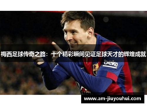 梅西足球传奇之路：十个精彩瞬间见证足球天才的辉煌成就