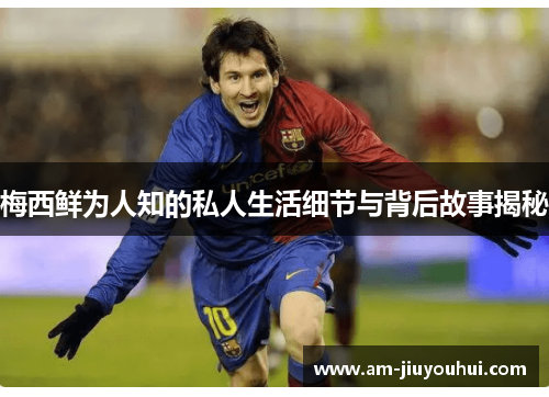 梅西鲜为人知的私人生活细节与背后故事揭秘 梅西鲜为人知的私人生活细节与背后故事揭秘