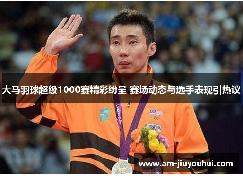 大马羽球超级1000赛精彩纷呈 赛场动态与选手表现引热议