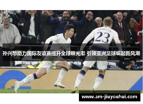 孙兴慜助力国际友谊赛提升全球曝光率 引领亚洲足球崛起新风潮