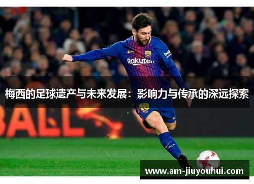 梅西的足球遗产与未来发展：影响力与传承的深远探索