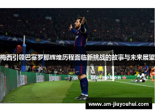 梅西引领巴塞罗那辉煌历程面临新挑战的故事与未来展望