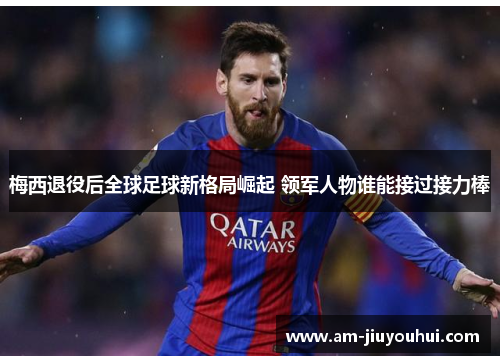 梅西退役后全球足球新格局崛起 领军人物谁能接过接力棒
