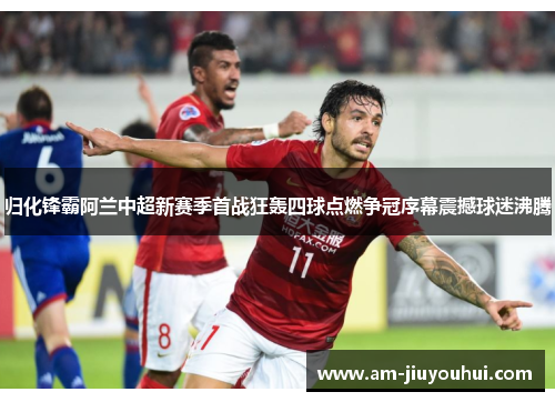 归化锋霸阿兰中超新赛季首战狂轰四球点燃争冠序幕震撼球迷沸腾