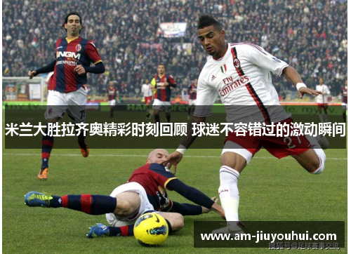 米兰大胜拉齐奥精彩时刻回顾 球迷不容错过的激动瞬间