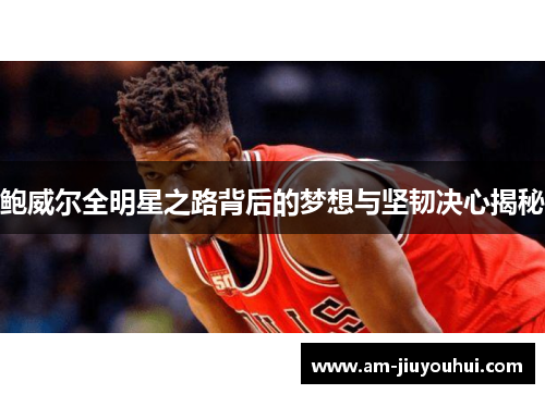 鲍威尔全明星之路背后的梦想与坚韧决心揭秘 鲍威尔全明星之路背后的梦想与坚韧决心揭秘